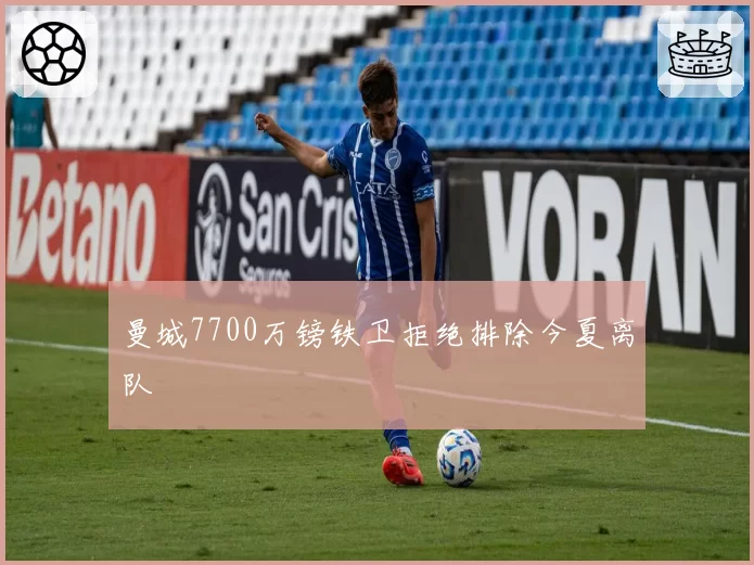 曼城7700万镑铁卫拒绝排除今夏离队
