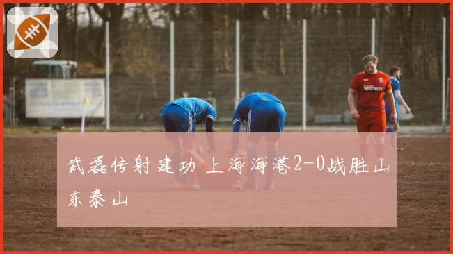 武磊传射建功 上海海港2-0战胜山东泰山