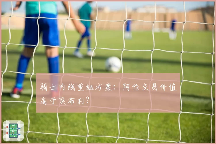 骑士内线重组方案：阿伦交易价值高于莫布利？