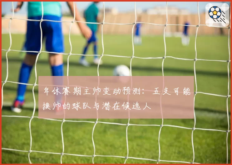 年休赛期主帅变动预测：五支可能换帅的球队与潜在候选人