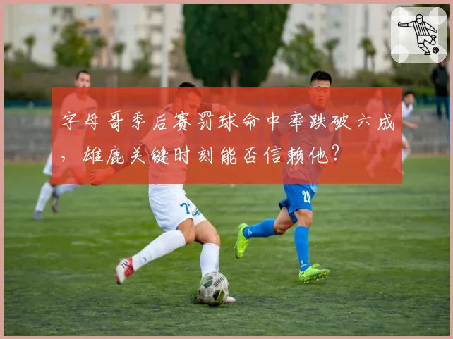 字母哥季后赛罚球命中率跌破六成，雄鹿关键时刻能否信赖他？