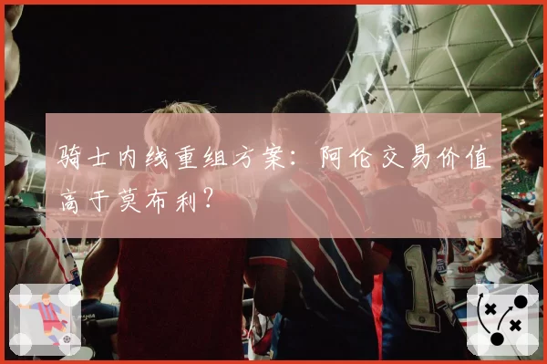 骑士内线重组方案：阿伦交易价值高于莫布利？