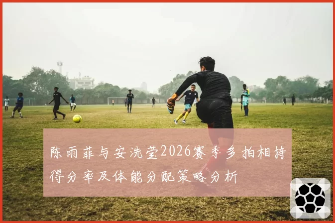 陈雨菲与安洗莹2026赛季多拍相持得分率及体能分配策略分析