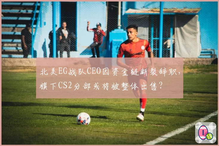 北美EG战队CEO因资金链断裂辞职,旗下CS2分部或将被整体出售?