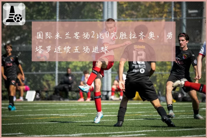 国际米兰客场2比0完胜拉齐奥，劳塔罗连续五场进球
