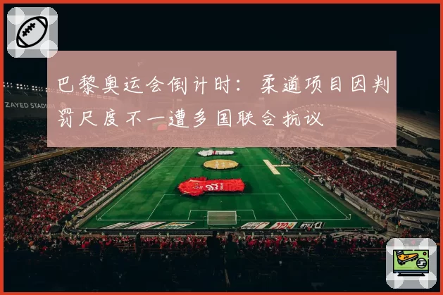 巴黎奥运会倒计时:柔道项目因判罚尺度不一遭多国联合抗议