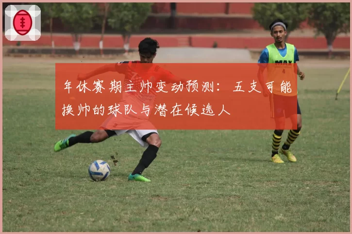 年休赛期主帅变动预测：五支可能换帅的球队与潜在候选人