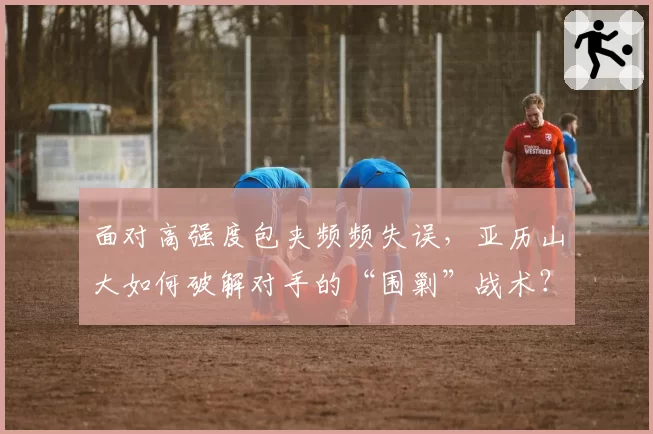 面对高强度包夹频频失误,亚历山大如何破解对手的“围剿”战术?