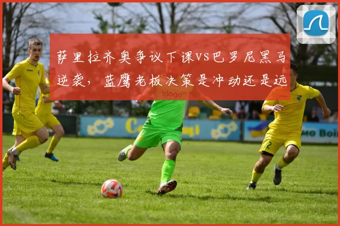 萨里拉齐奥争议下课vs巴罗尼黑马逆袭，蓝鹰老板决策是冲动还是远见