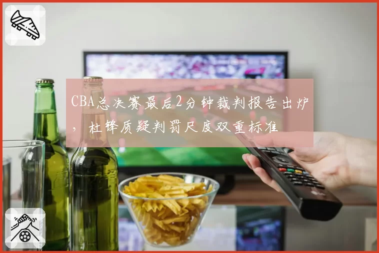 CBA总决赛最后2分钟裁判报告出炉,杜锋质疑判罚尺度双重标准