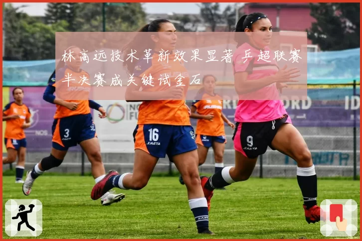 林高远技术革新效果显著 乒超联赛半决赛成关键试金石
