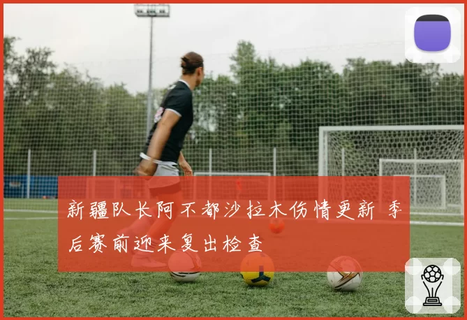 新疆队长阿不都沙拉木伤情更新 季后赛前迎来复出检查