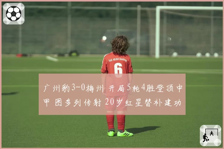 广州豹3-0梅州 开局5轮4胜登顶中甲 图多列传射 20岁红星替补建功