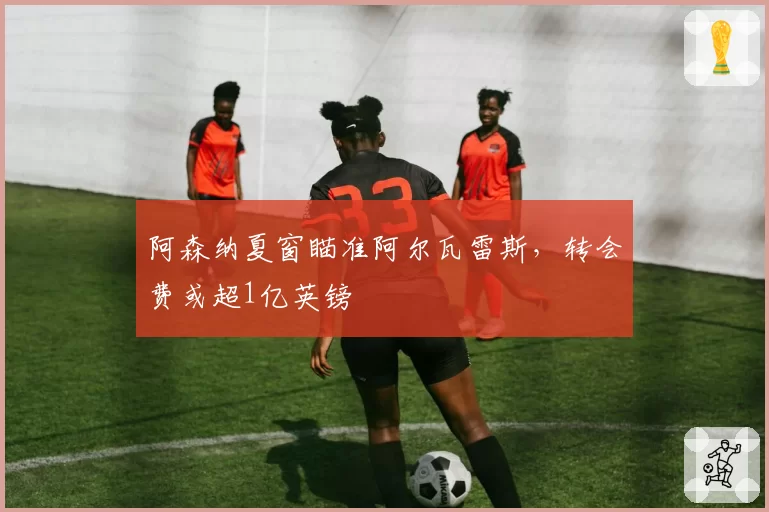 阿森纳夏窗瞄准阿尔瓦雷斯,转会费或超1亿英镑