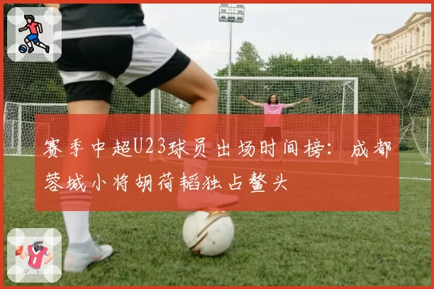 赛季中超U23球员出场时间榜:成都蓉城小将胡荷韬独占鳌头