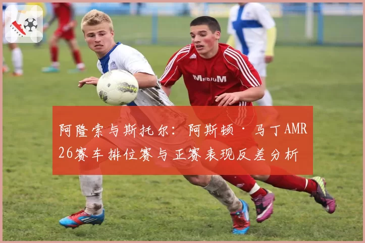 阿隆索与斯托尔：阿斯顿·马丁AMR26赛车排位赛与正赛表现反差分析