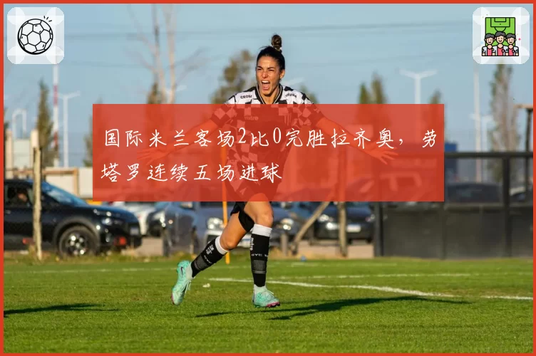 国际米兰客场2比0完胜拉齐奥，劳塔罗连续五场进球