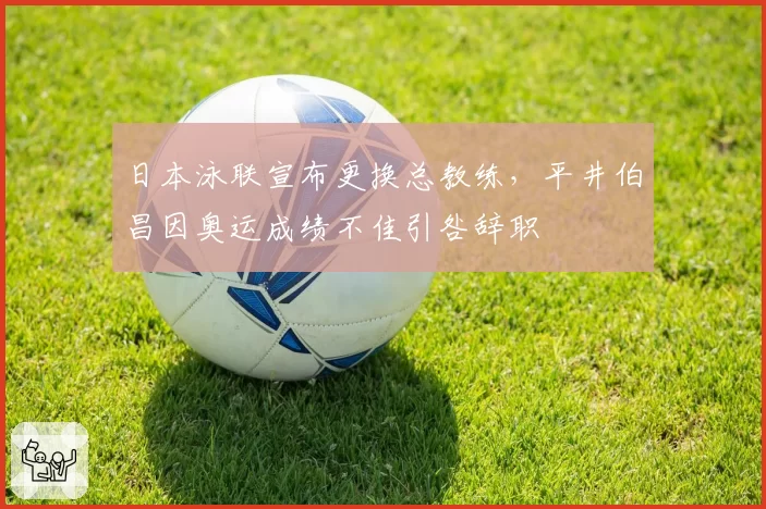 日本泳联宣布更换总教练，平井伯昌因奥运成绩不佳引咎辞职