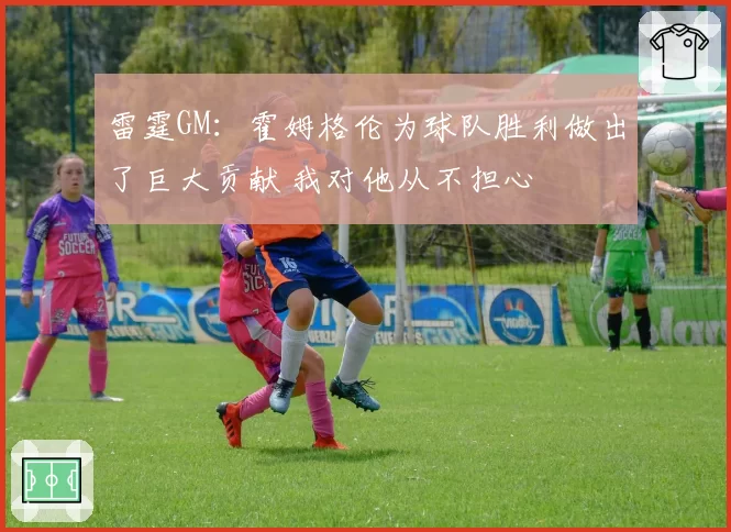雷霆GM:霍姆格伦为球队胜利做出了巨大贡献 我对他从不担心