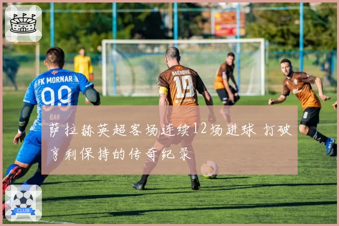 萨拉赫英超客场连续12场进球 打破亨利保持的传奇纪录