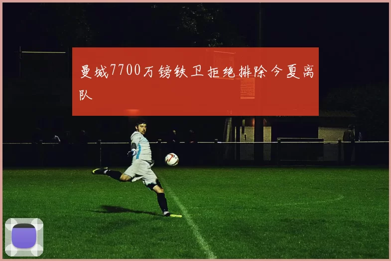 曼城7700万镑铁卫拒绝排除今夏离队
