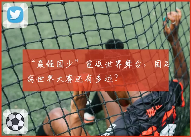 “最强国少”重返世界舞台,国足离世界大赛还有多远?
