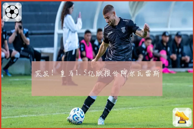 突发！皇马1.5亿欧报价阿尔瓦雷斯
