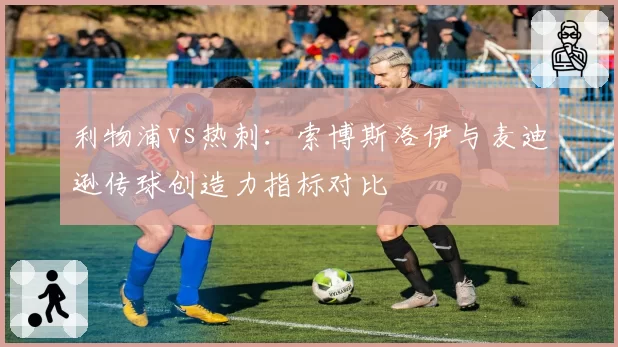 利物浦vs热刺：索博斯洛伊与麦迪逊传球创造力指标对比