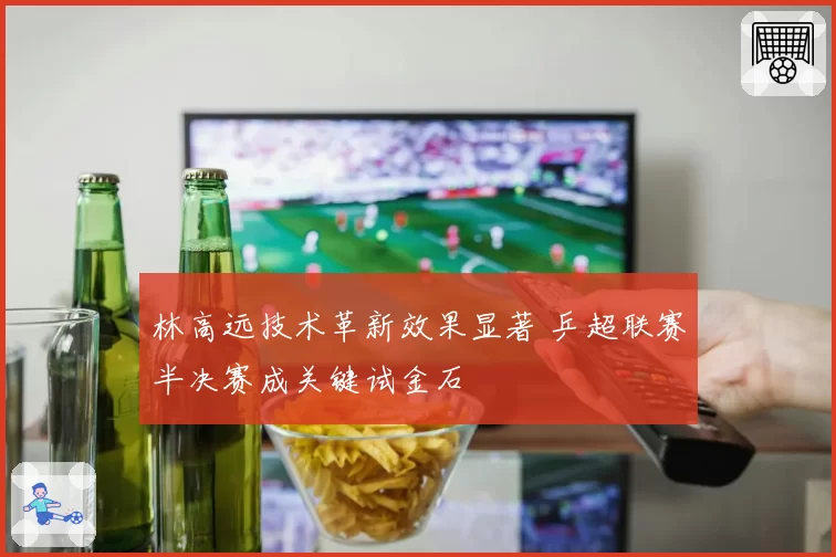 林高远技术革新效果显著 乒超联赛半决赛成关键试金石