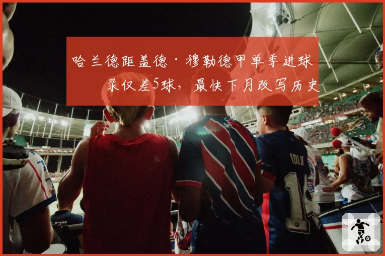 哈兰德距盖德·穆勒德甲单季进球纪录仅差5球，最快下月改写历史