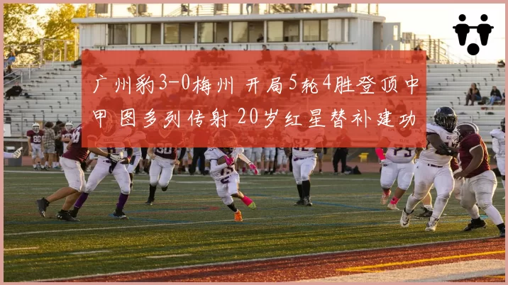 广州豹3-0梅州 开局5轮4胜登顶中甲 图多列传射 20岁红星替补建功