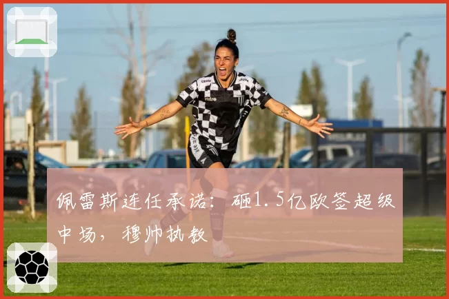 佩雷斯连任承诺:砸1.5亿欧签超级中场,穆帅执教