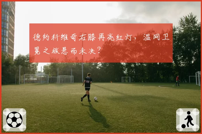 德约科维奇右膝再亮红灯，温网卫冕之旅悬而未决？