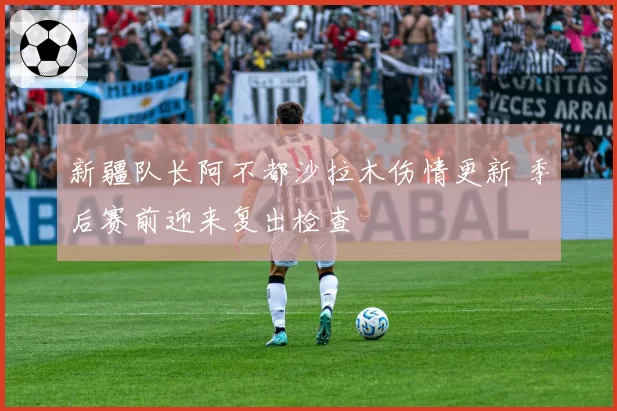 新疆队长阿不都沙拉木伤情更新 季后赛前迎来复出检查