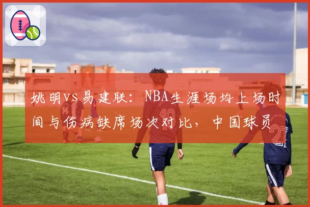 姚明vs易建联：NBA生涯场均上场时间与伤病缺席场次对比，中国球员体能管理教训