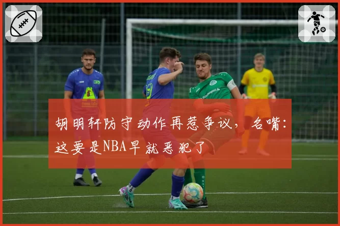 胡明轩防守动作再惹争议,名嘴:这要是NBA早就恶犯了