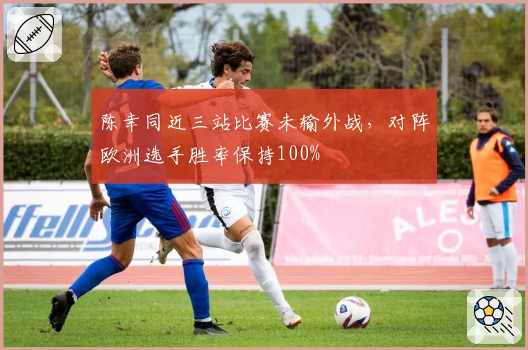 陈幸同近三站比赛未输外战，对阵欧洲选手胜率保持100%
