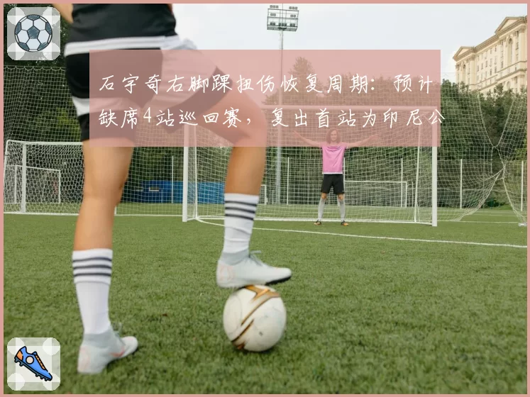 石宇奇右脚踝扭伤恢复周期：预计缺席4站巡回赛，复出首站为印尼公开赛