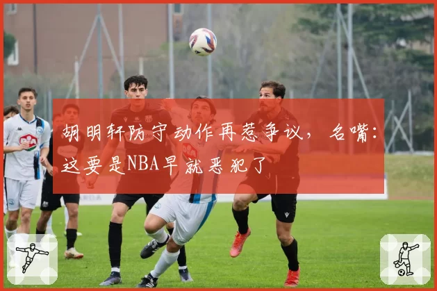 胡明轩防守动作再惹争议，名嘴：这要是NBA早就恶犯了
